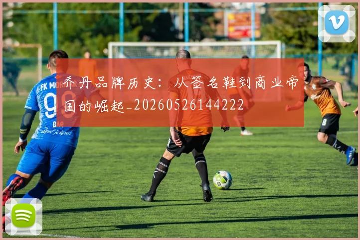 乔丹品牌历史:从签名鞋到商业帝国的崛起_20260526144222