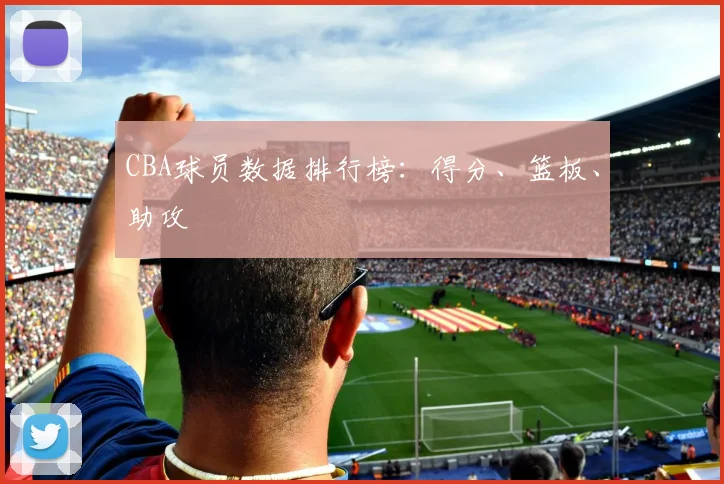 CBA球员数据排行榜:得分、篮板、助攻