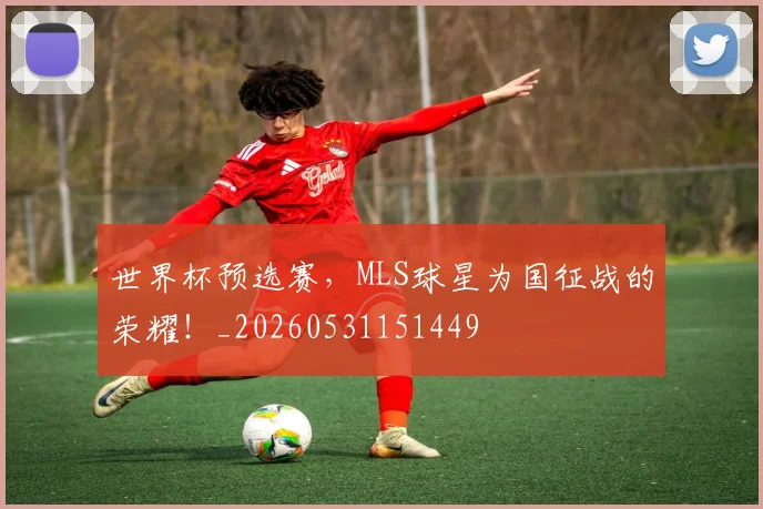 世界杯预选赛，MLS球星为国征战的荣耀！_20260531151449