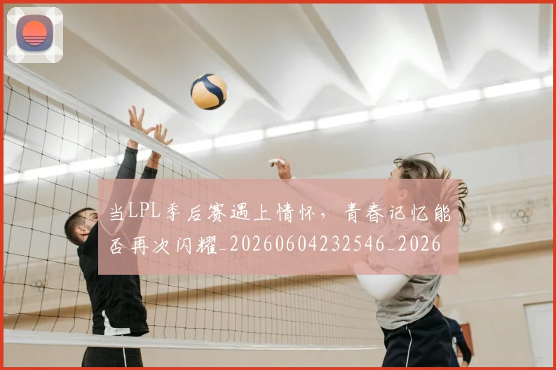 当LPL季后赛遇上情怀,青春记忆能否再次闪耀_20260604232546_20260707152232