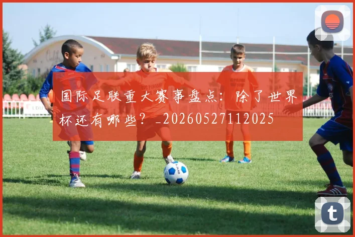 国际足联重大赛事盘点：除了世界杯还有哪些？_20260527112025