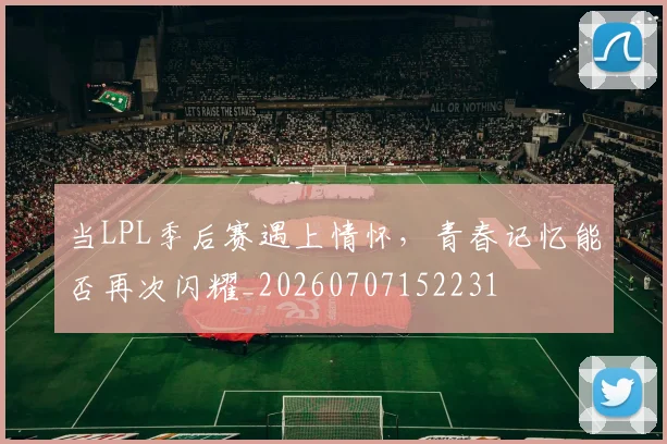 当LPL季后赛遇上情怀,青春记忆能否再次闪耀_20260707152231