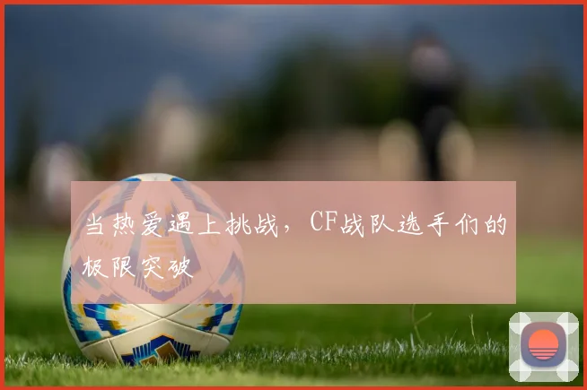 当热爱遇上挑战，CF战队选手们的极限突破